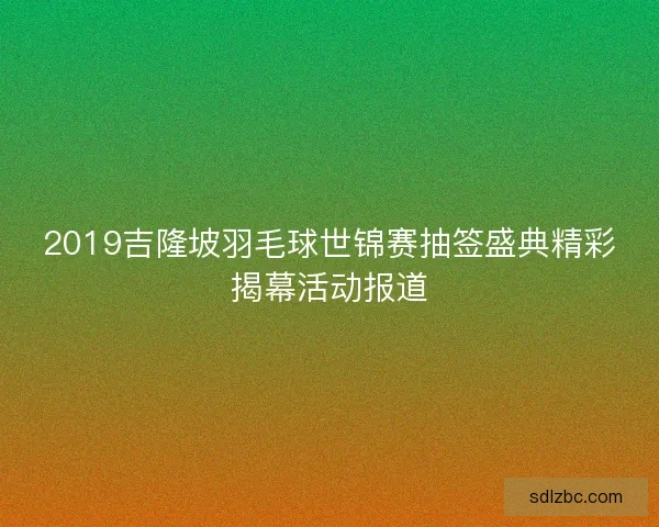2019吉隆坡羽毛球世锦赛抽签盛典精彩揭幕活动报道