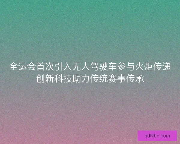全运会首次引入无人驾驶车参与火炬传递创新科技助力传统赛事传承