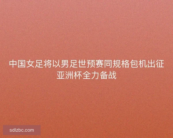 中国女足将以男足世预赛同规格包机出征亚洲杯全力备战