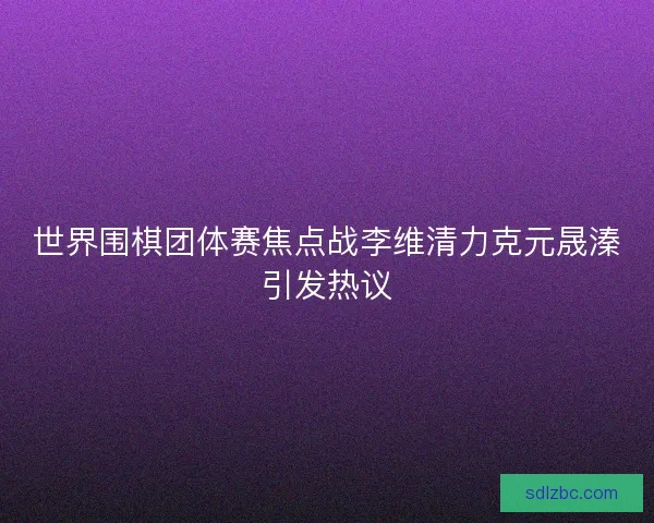 世界围棋团体赛焦点战李维清力克元晟溱引发热议