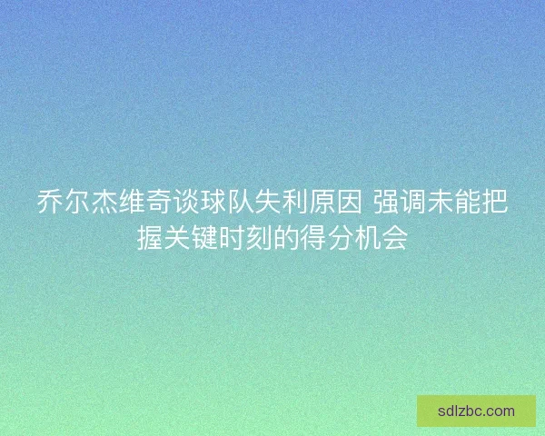 乔尔杰维奇谈球队失利原因 强调未能把握关键时刻的得分机会